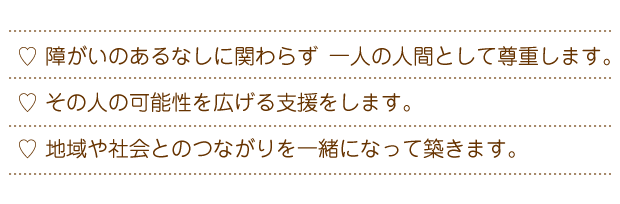 障がいのあるなしに関わらず　一人の人間として尊重します。その人の可能性を広げる支援をします。地域や社会とのつながりを一緒になって築きます。